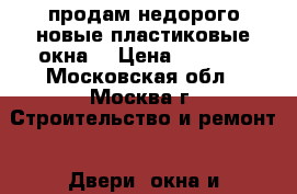 продам недорого новые пластиковые окна  › Цена ­ 4 000 - Московская обл., Москва г. Строительство и ремонт » Двери, окна и перегородки   . Московская обл.,Москва г.